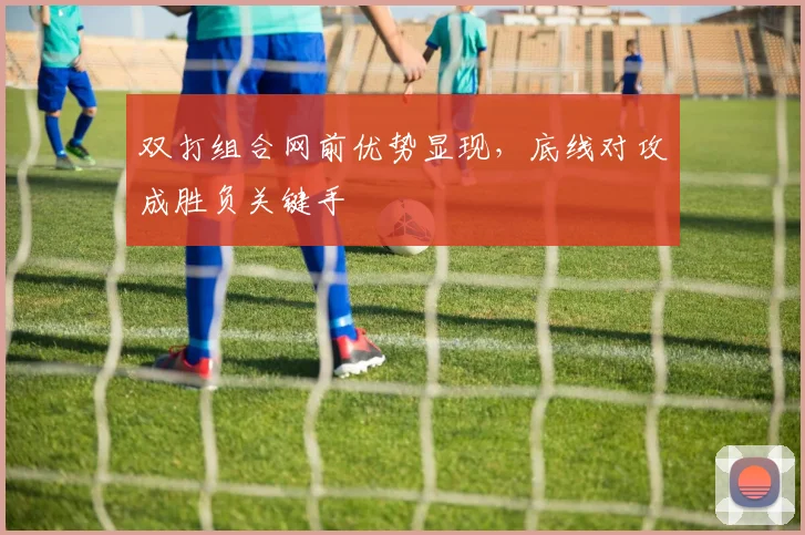 双打组合网前优势显现，底线对攻成胜负关键手
