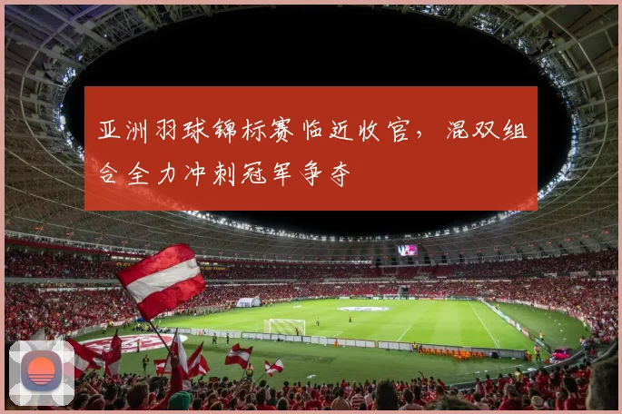 亚洲羽球锦标赛临近收官，混双组合全力冲刺冠军争夺