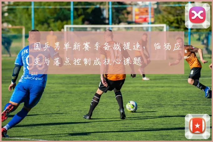 国乒男单新赛季备战提速，临场应变与落点控制成核心课题