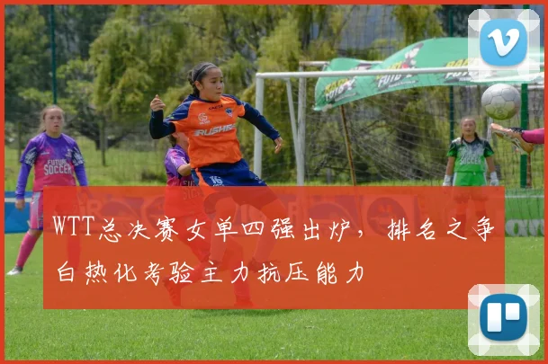 WTT总决赛女单四强出炉，排名之争白热化考验主力抗压能力