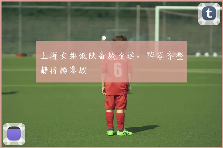 上海女排抵陕备战全运，阵容齐整静待揭幕战