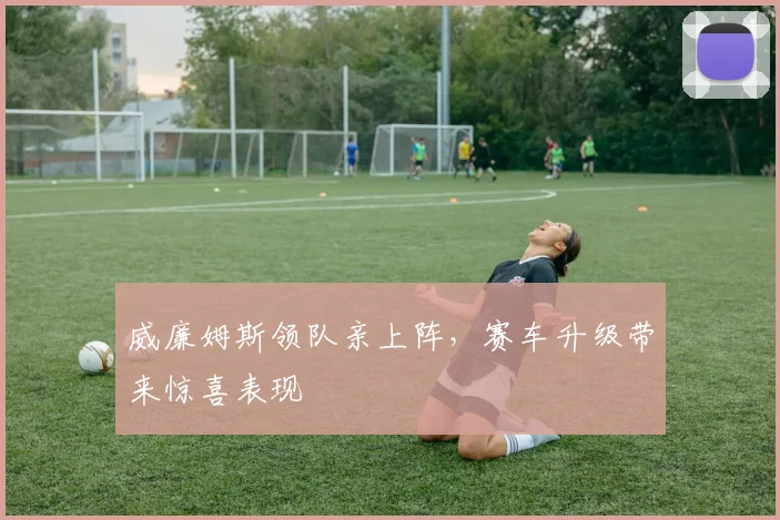 威廉姆斯领队亲上阵，赛车升级带来惊喜表现
