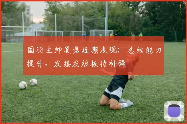 国羽主帅复盘近期表现：总结能力提升，发接发短板待补强