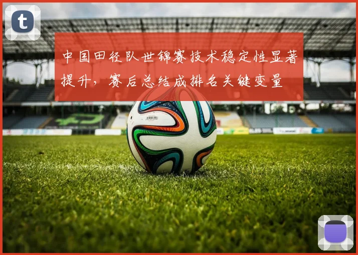 中国田径队世锦赛技术稳定性显著提升，赛后总结成排名关键变量