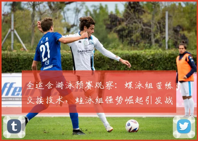 全运会游泳预赛观察：蝶泳组苦练交接技术，蛙泳组强势崛起引发战术变局