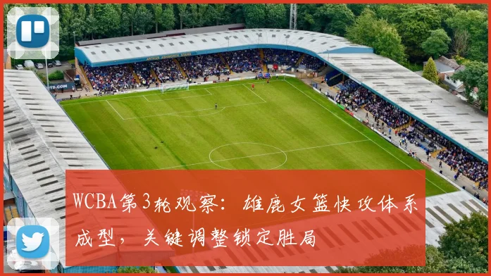 WCBA第3轮观察：雄鹿女篮快攻体系成型，关键调整锁定胜局
