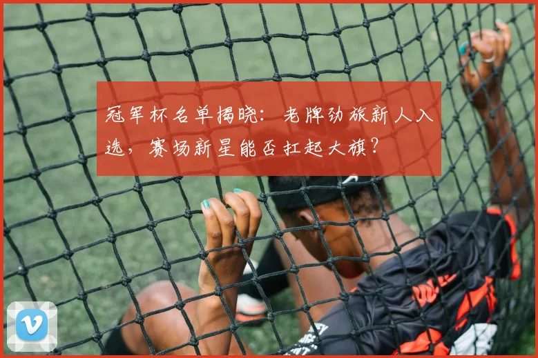 冠军杯名单揭晓：老牌劲旅新人入选，赛场新星能否扛起大旗？