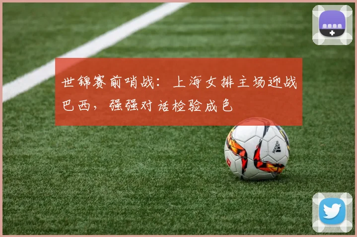 世锦赛前哨战：上海女排主场迎战巴西，强强对话检验成色