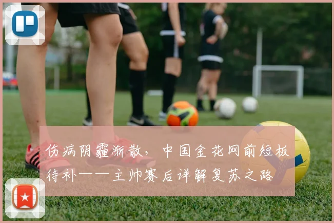 伤病阴霾渐散，中国金花网前短板待补——主帅赛后详解复苏之路