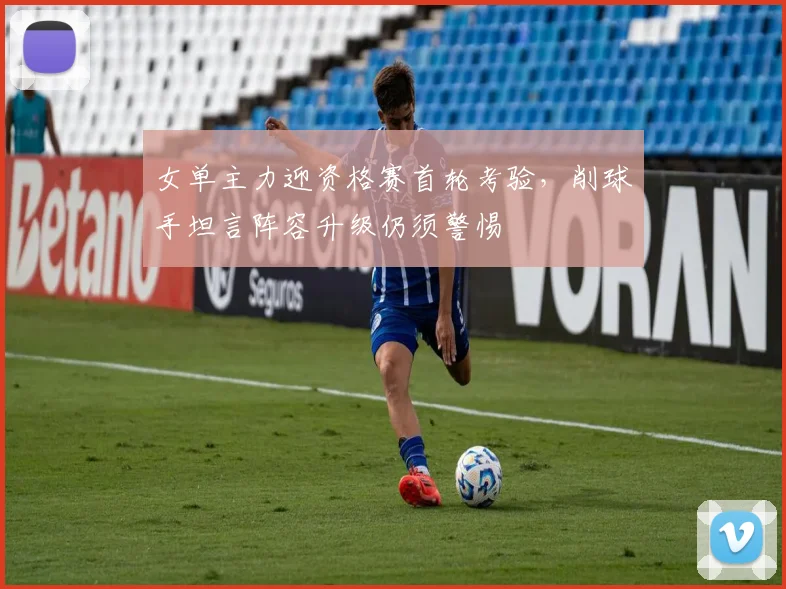 女单主力迎资格赛首轮考验，削球手坦言阵容升级仍须警惕