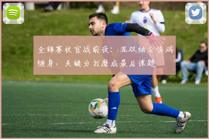 全锦赛收官战前夜：混双组合伤病缠身，关键分打磨成最后课题
