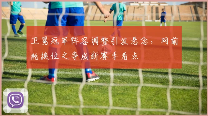 卫冕冠军阵容调整引发悬念，网前轮换位之争成新赛季看点