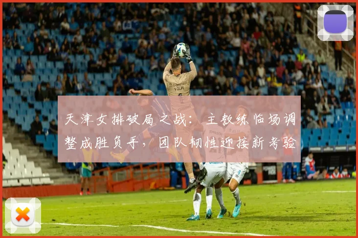 天津女排破局之战：主教练临场调整成胜负手，团队韧性迎接新考验