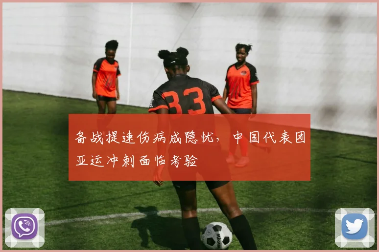 备战提速伤病成隐忧，中国代表团亚运冲刺面临考验