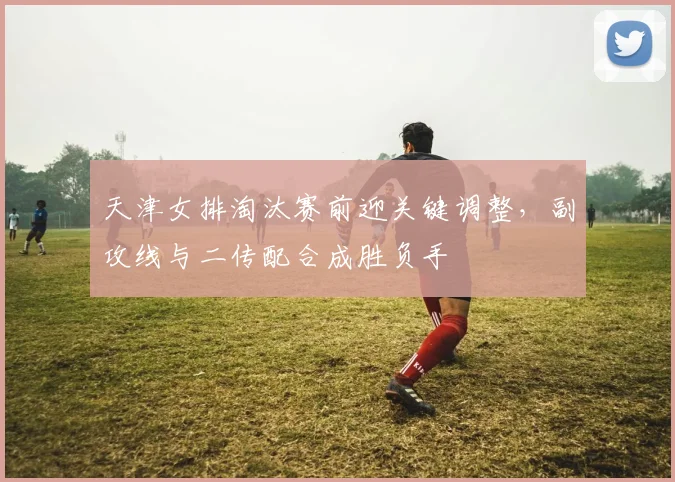 天津女排淘汰赛前迎关键调整，副攻线与二传配合成胜负手