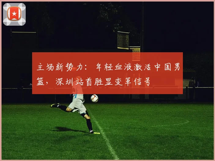 主场新势力：年轻血液激活中国男篮，深圳站首胜显变革信号