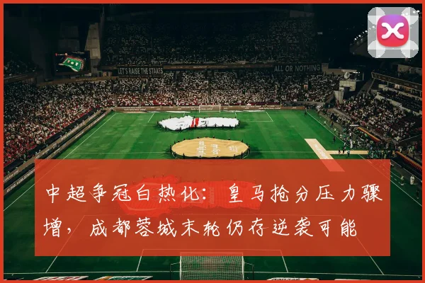中超争冠白热化：皇马抢分压力骤增，成都蓉城末轮仍存逆袭可能
