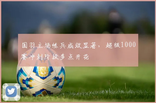 国羽主场练兵成效显著，超级1000赛冲刺阶段多点开花