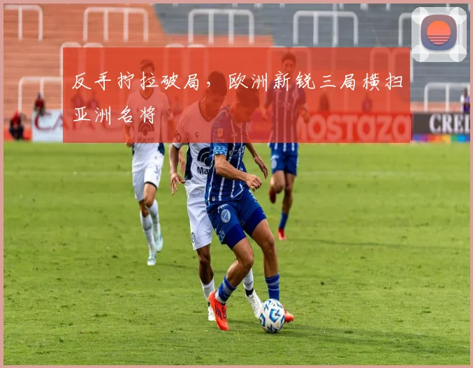反手拧拉破局，欧洲新锐三局横扫亚洲名将