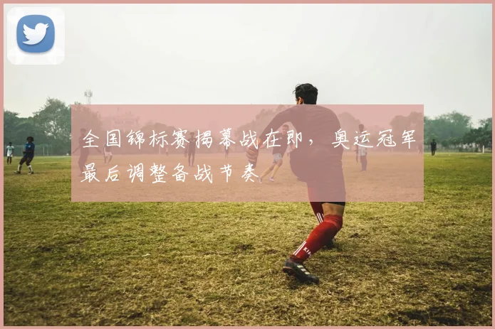 全国锦标赛揭幕战在即，奥运冠军最后调整备战节奏