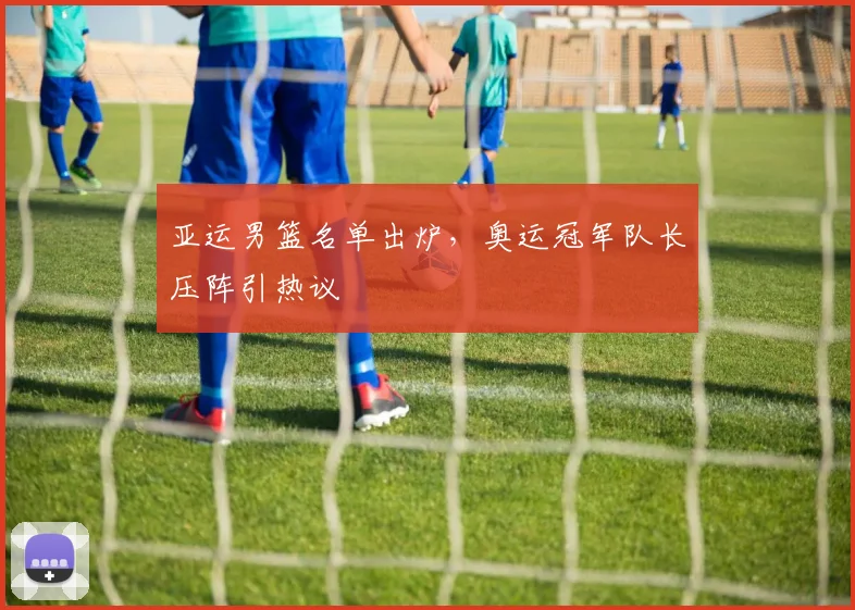 亚运男篮名单出炉，奥运冠军队长压阵引热议