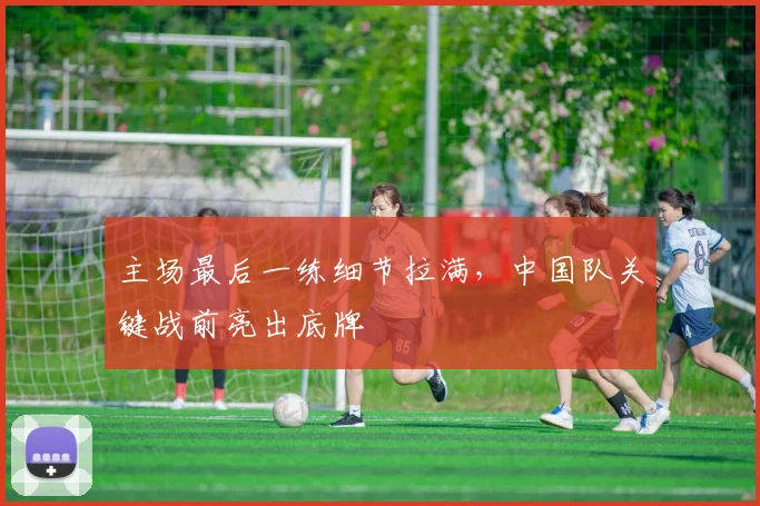 主场最后一练细节拉满，中国队关键战前亮出底牌