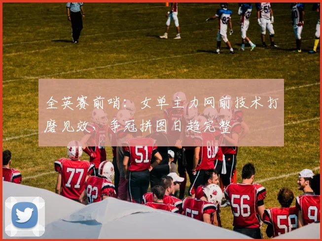 全英赛前哨：女单主力网前技术打磨见效，争冠拼图日趋完整