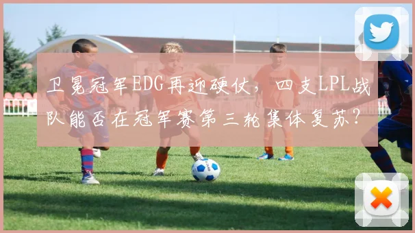 卫冕冠军EDG再迎硬仗，四支LPL战队能否在冠军赛第三轮集体复苏？