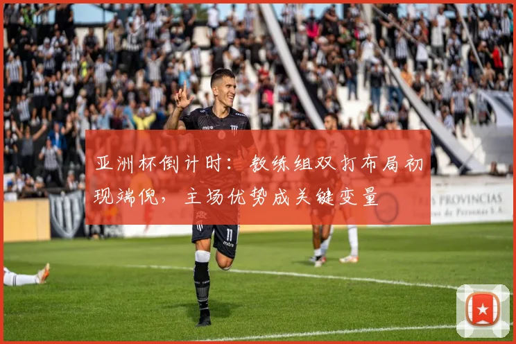 亚洲杯倒计时：教练组双打布局初现端倪，主场优势成关键变量