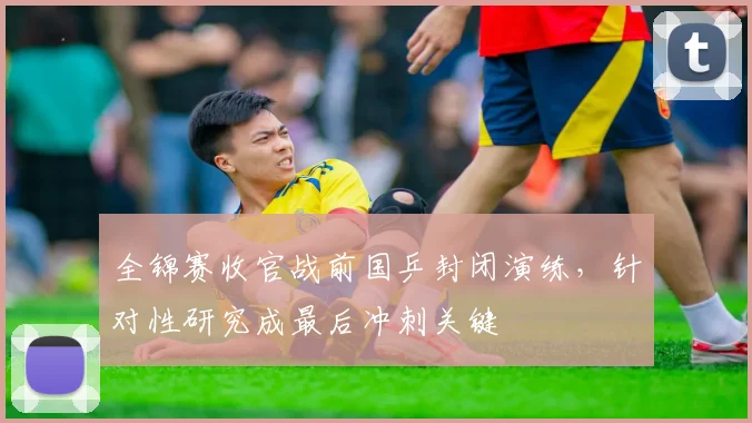 全锦赛收官战前国乒封闭演练，针对性研究成最后冲刺关键