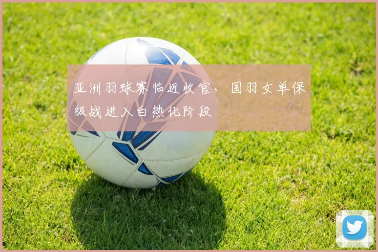 亚洲羽球赛临近收官，国羽女单保级战进入白热化阶段