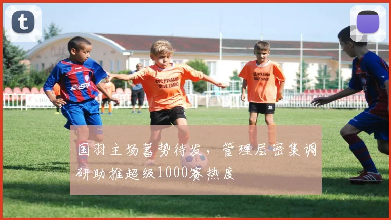 国羽主场蓄势待发，管理层密集调研助推超级1000赛热度