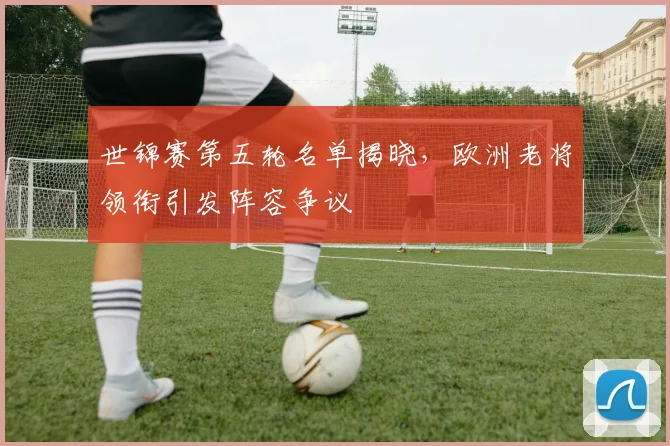 世锦赛第五轮名单揭晓，欧洲老将领衔引发阵容争议
