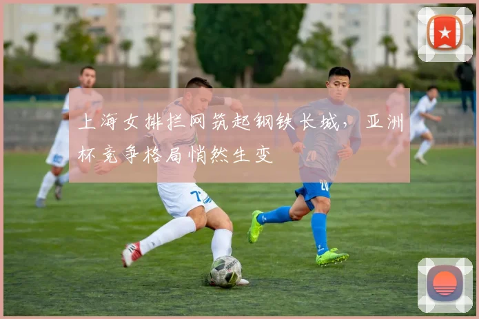 上海女排拦网筑起钢铁长城，亚洲杯竞争格局悄然生变