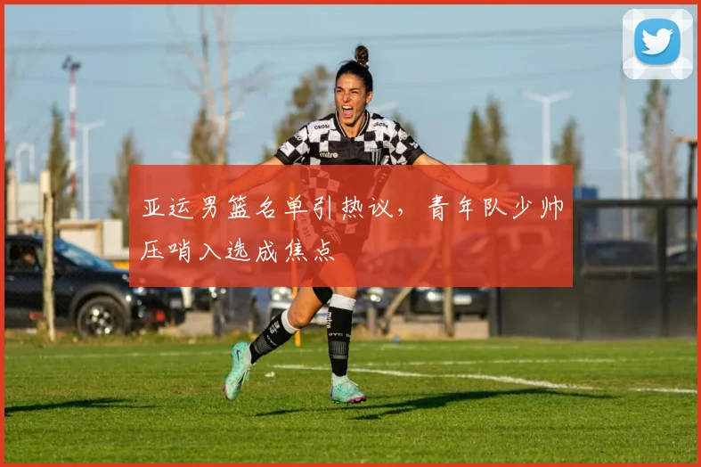 亚运男篮名单引热议，青年队少帅压哨入选成焦点