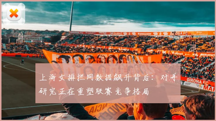 上海女排拦网数据飙升背后：对手研究正在重塑联赛竞争格局