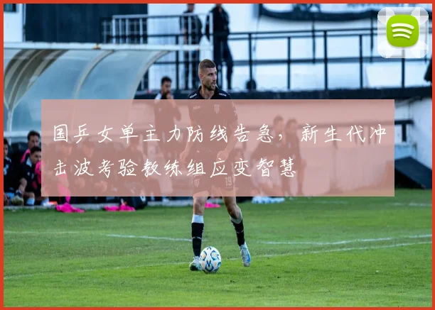 国乒女单主力防线告急，新生代冲击波考验教练组应变智慧