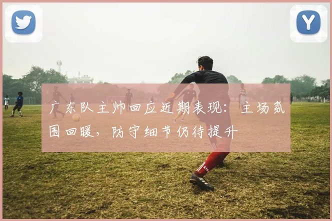 广东队主帅回应近期表现：主场氛围回暖，防守细节仍待提升