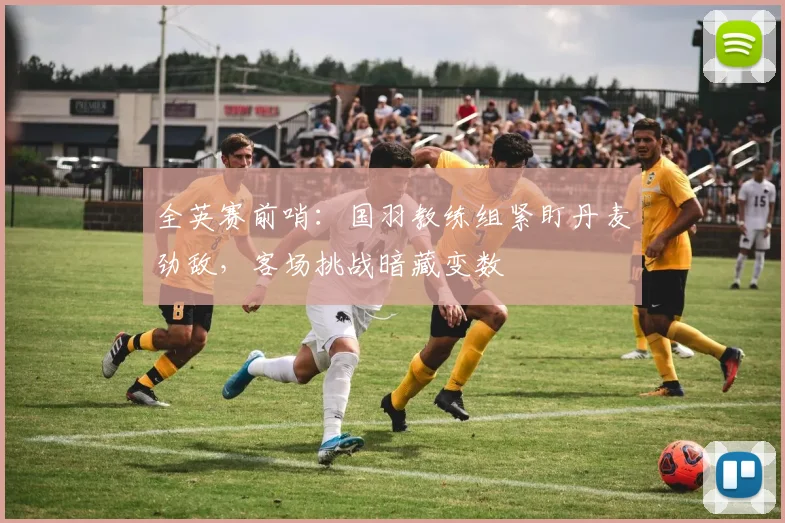 全英赛前哨：国羽教练组紧盯丹麦劲敌，客场挑战暗藏变数