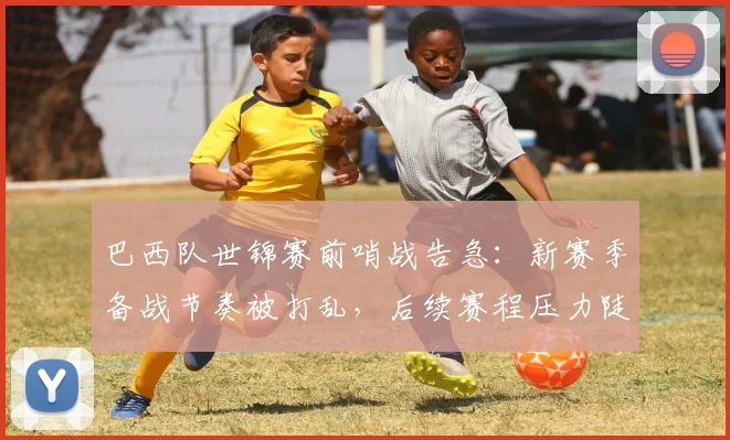 巴西队世锦赛前哨战告急：新赛季备战节奏被打乱，后续赛程压力陡增