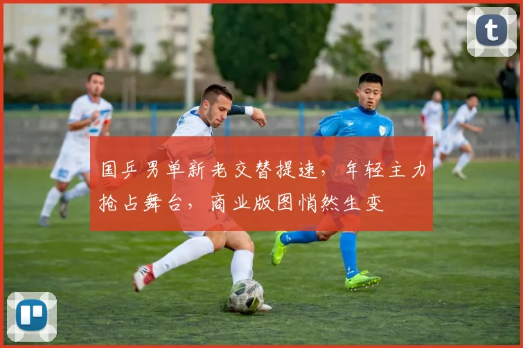 国乒男单新老交替提速，年轻主力抢占舞台，商业版图悄然生变