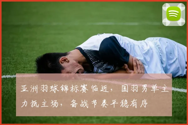 亚洲羽球锦标赛临近，国羽男单主力抵主场，备战节奏平稳有序