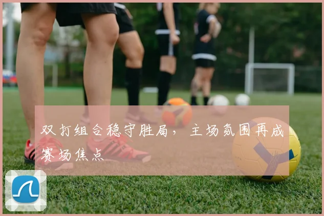 双打组合稳守胜局，主场氛围再成赛场焦点