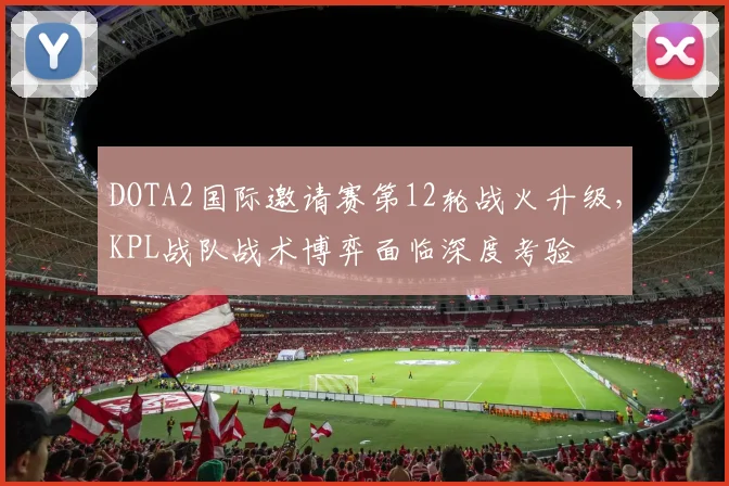 DOTA2国际邀请赛第12轮战火升级，KPL战队战术博弈面临深度考验