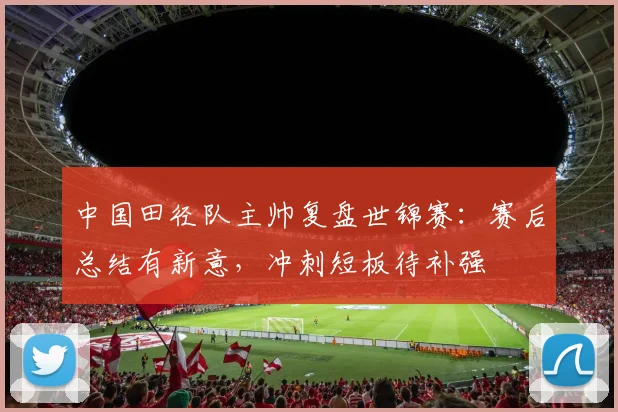 中国田径队主帅复盘世锦赛：赛后总结有新意，冲刺短板待补强