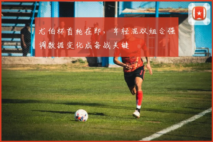 尤伯杯首轮在即，年轻混双组合强调数据变化成备战关键