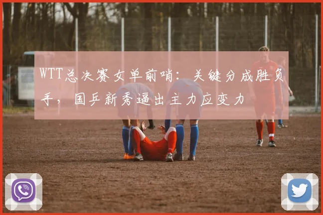 WTT总决赛女单前哨：关键分成胜负手，国乒新秀逼出主力应变力