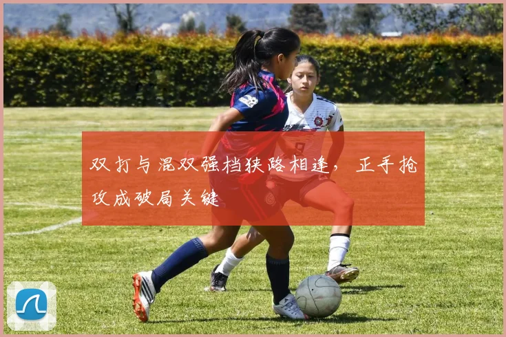 双打与混双强档狭路相逢，正手抢攻成破局关键