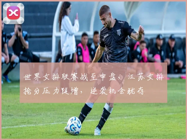 世界女排联赛战至中盘，江苏女排抢分压力陡增，逆袭机会犹存