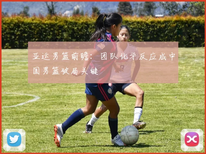 亚运男篮前瞻：团队化学反应成中国男篮破局关键